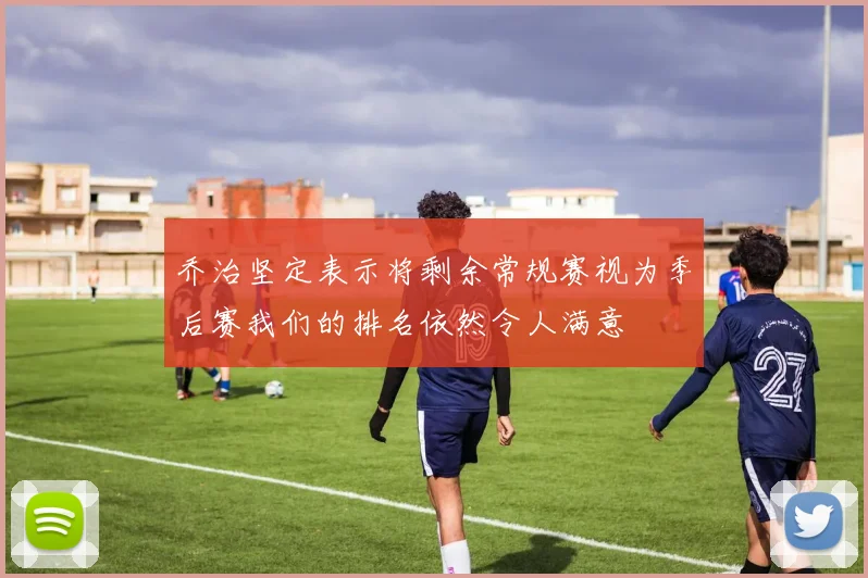 乔治坚定表示将剩余常规赛视为季后赛我们的排名依然令人满意