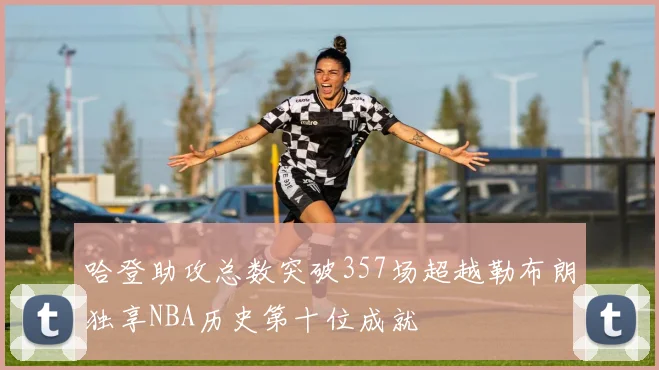 哈登助攻总数突破357场超越勒布朗独享NBA历史第十位成就