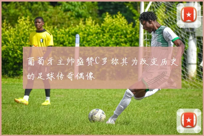 葡萄牙主帅盛赞C罗称其为改变历史的足球传奇偶像