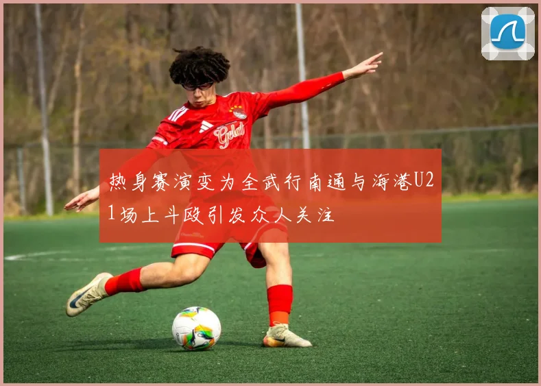 热身赛演变为全武行南通与海港U21场上斗殴引发众人关注