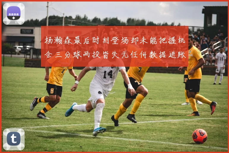 杨瀚森最后时刻登场却未能把握机会三分球两投皆失无任何数据进账