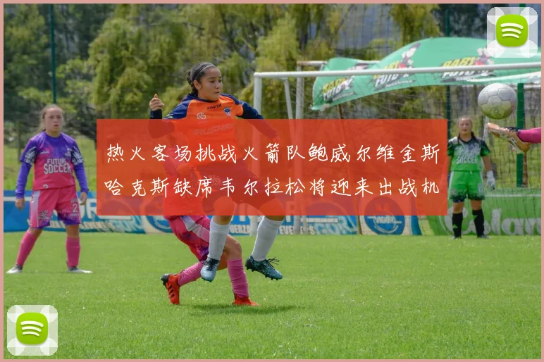 热火客场挑战火箭队鲍威尔维金斯哈克斯缺席韦尔拉松将迎来出战机会